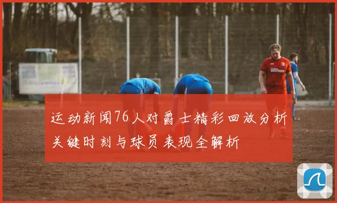 运动新闻76人对爵士精彩回放分析关键时刻与球员表现全解析
