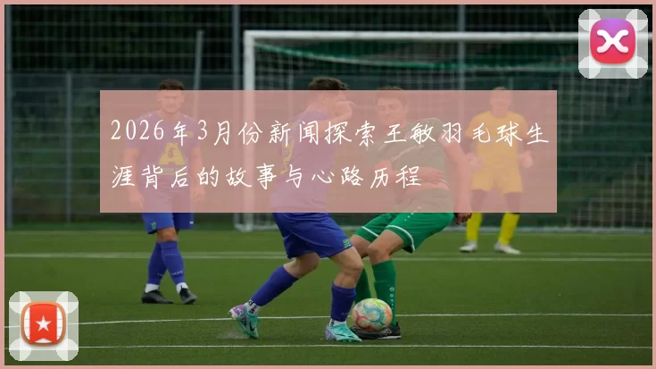 2026年3月份新闻探索王敏羽毛球生涯背后的故事与心路历程