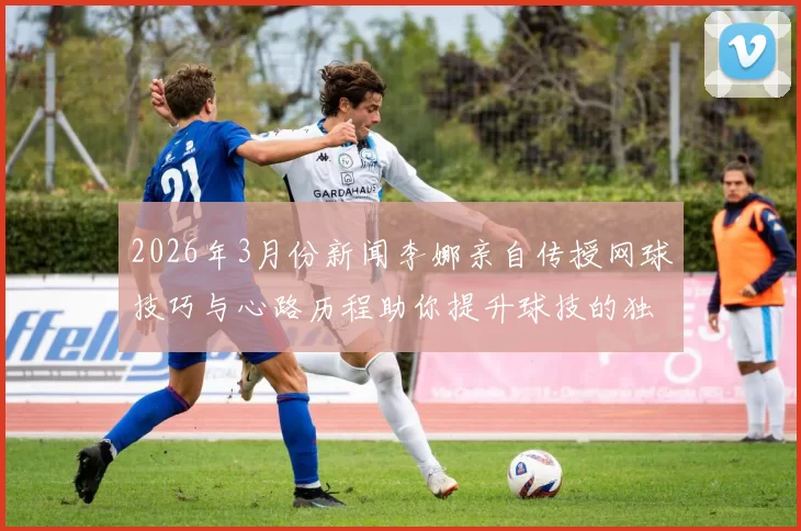 2026年3月份新闻李娜亲自传授网球技巧与心路历程助你提升球技的独家心得分享