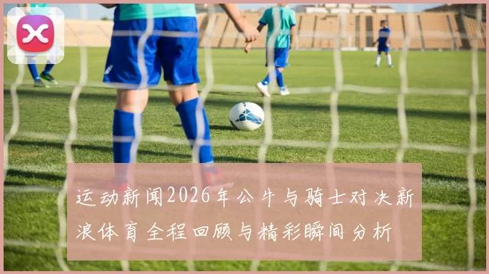 运动新闻2026年公牛与骑士对决新浪体育全程回顾与精彩瞬间分析