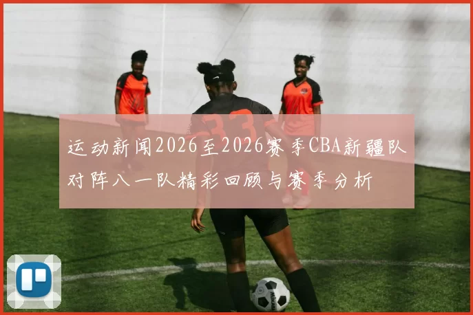 运动新闻2026至2026赛季CBA新疆队对阵八一队精彩回顾与赛季分析