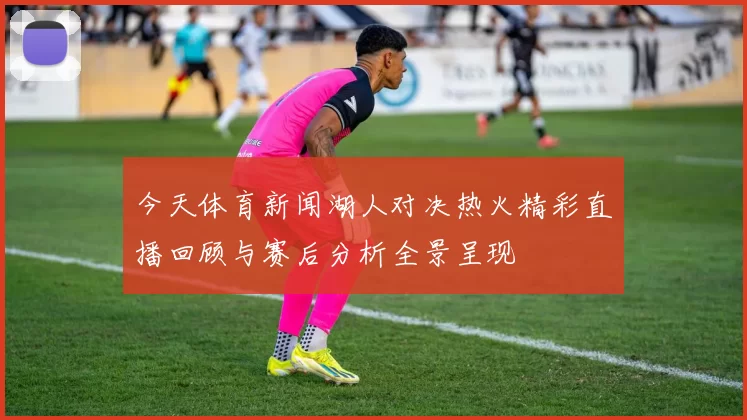 今天体育新闻湖人对决热火精彩直播回顾与赛后分析全景呈现